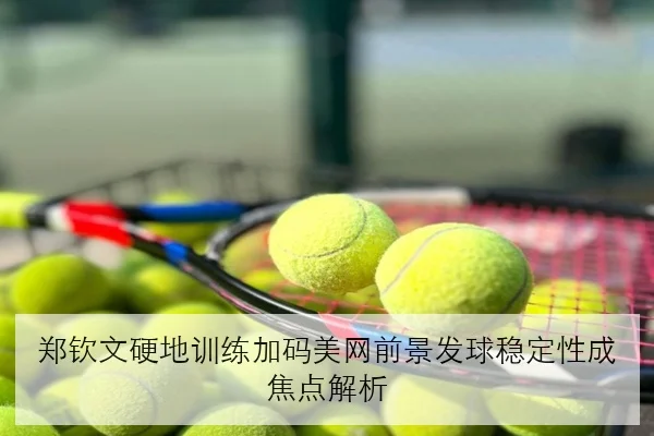 郑钦文硬地训练加码美网前景发球稳定性成焦点解析
