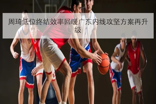周琦低位终结效率回暖广东内线攻坚方案再升级